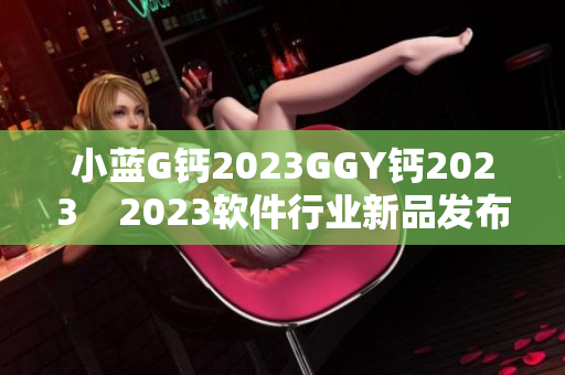 小蓝G钙2023GGY钙2023    2023软件行业新品发布！ 