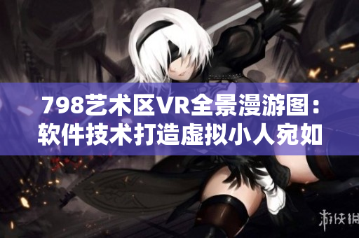 798艺术区VR全景漫游图：软件技术打造虚拟小人宛如身临现场