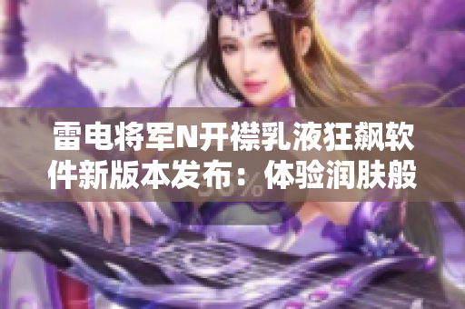 雷电将军N开襟乳液狂飙软件新版本发布：体验润肤般的顺畅操作界面