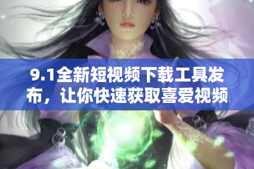 9.1全新短视频下载工具发布，让你快速获取喜爱视频