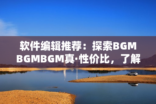 软件编辑推荐：探索BGMBGMBGM真·性价比，了解软件界新宠