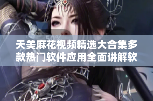天美麻花视频精选大合集多款热门软件应用全面讲解软件使用技巧详解