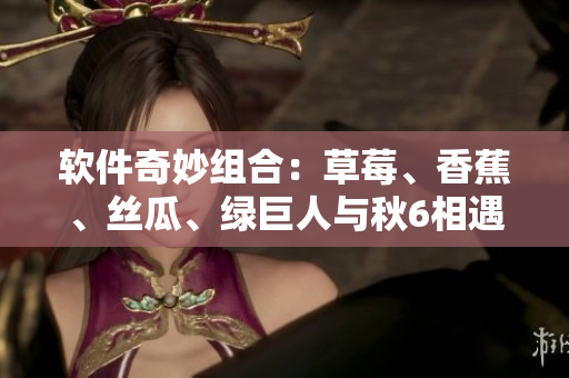 软件奇妙组合：草莓、香蕉、丝瓜、绿巨人与秋6相遇，解锁创新开发模式！