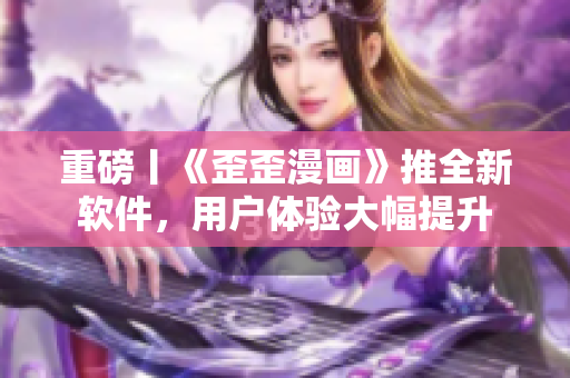 重磅丨《歪歪漫画》推全新软件，用户体验大幅提升