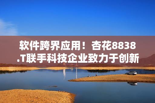 软件跨界应用！杏花8838.T联手科技企业致力于创新产业解决方案