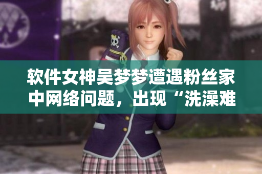 软件女神吴梦梦遭遇粉丝家中网络问题，出现“洗澡难题”引爆关注