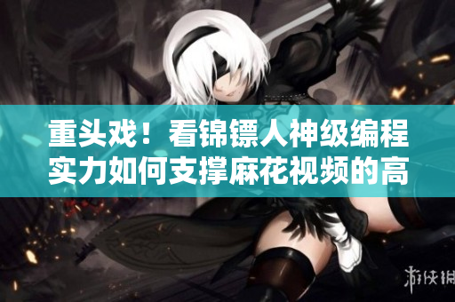重头戏！看锦镖人神级编程实力如何支撑麻花视频的高质量在线观看体验