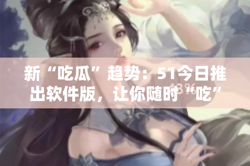 新“吃瓜”趋势：51今日推出软件版，让你随时“吃”尽软件界热点！