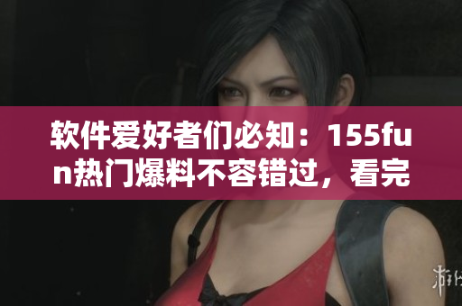 软件爱好者们必知：155fun热门爆料不容错过，看完让你充满正能量！