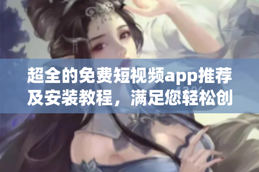 超全的免费短视频app推荐及安装教程，满足您轻松创作和分享视频！