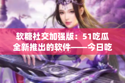 软糖社交加强版：51吃瓜全新推出的软件——今日吃瓜app