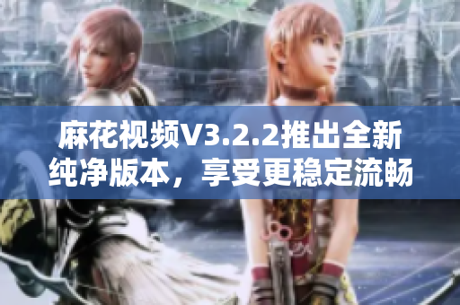 麻花视频V3.2.2推出全新纯净版本，享受更稳定流畅的软件使用体验