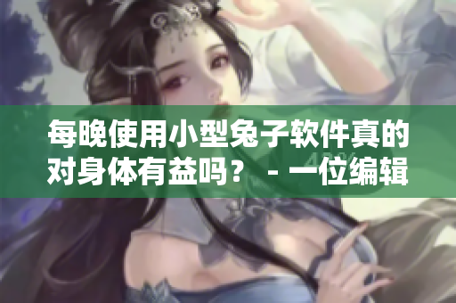 每晚使用小型兔子软件真的对身体有益吗？ - 一位编辑对软件使用的担忧