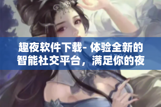 趣夜软件下载- 体验全新的智能社交平台，满足你的夜生活需求