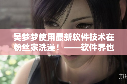 吴梦梦使用最新软件技术在粉丝家洗澡！——软件界也有“云浴室”？