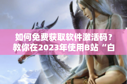 如何免费获取软件激活码？教你在2023年使用B站“白嫖”技巧！