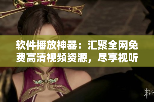 软件播放神器：汇聚全网免费高清视频资源，尽享视听盛宴的顶尖选择