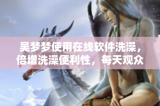 吴梦梦使用在线软件洗澡，倍增洗澡便利性，每天观众翘首以盼