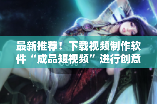 最新推荐！下载视频制作软件“成品短视频”进行创意无限发散