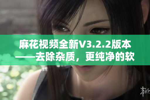 麻花视频全新V3.2.2版本——去除杂质，更纯净的软件体验！