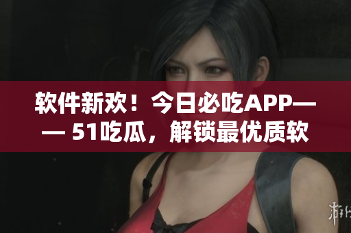 软件新欢！今日必吃APP—— 51吃瓜，解锁最优质软件测评