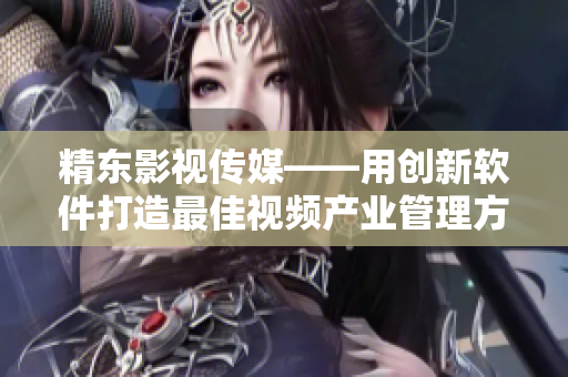 精东影视传媒——用创新软件打造最佳视频产业管理方案