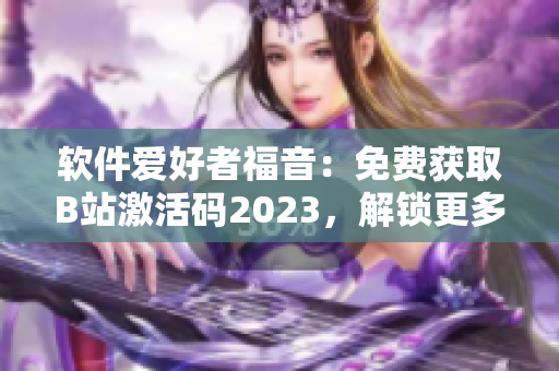 软件爱好者福音：免费获取B站激活码2023，解锁更多软件特权！