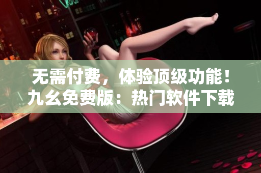 无需付费，体验顶级功能！九幺免费版：热门软件下载网站
