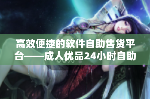 高效便捷的软件自助售货平台——成人优品24小时自助售货店