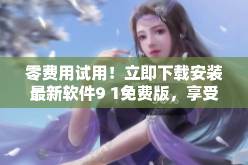 零费用试用！立即下载安装最新软件9 1免费版，享受不一样的高效工作体验