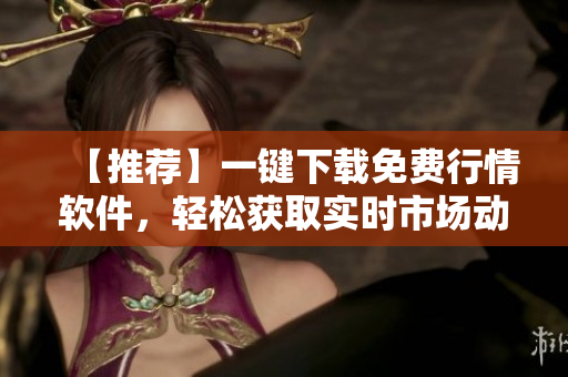【推荐】一键下载免费行情软件，轻松获取实时市场动态！——软件编辑