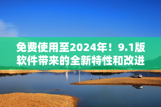 免费使用至2024年！9.1版软件带来的全新特性和改进