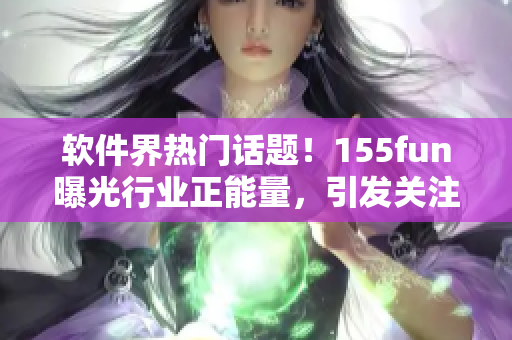 软件界热门话题！155fun曝光行业正能量，引发关注！