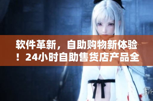 软件革新，自助购物新体验！24小时自助售货店产品全新上线