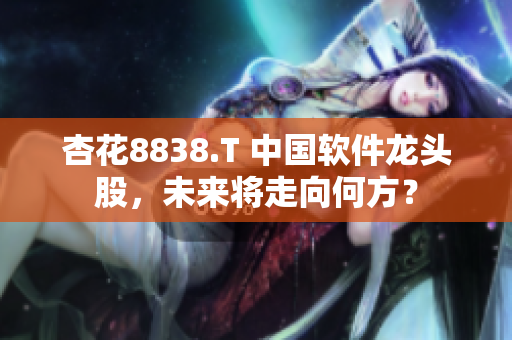 杏花8838.T 中国软件龙头股，未来将走向何方？