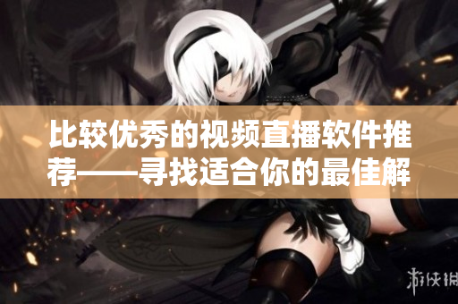 比较优秀的视频直播软件推荐——寻找适合你的最佳解决方案