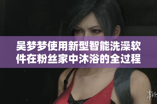 吴梦梦使用新型智能洗澡软件在粉丝家中沐浴的全过程