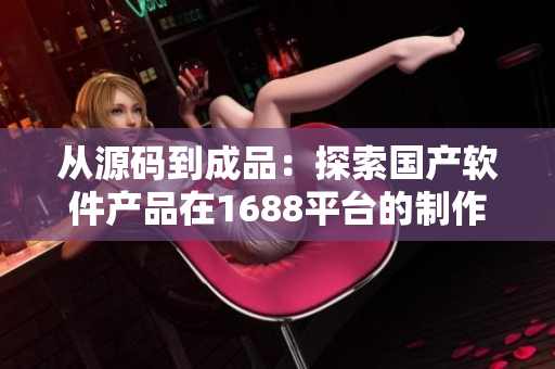 从源码到成品：探索国产软件产品在1688平台的制作和推广