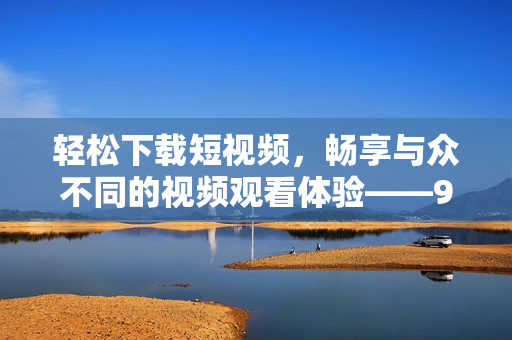 轻松下载短视频，畅享与众不同的视频观看体验——9.1短视频下载软件
