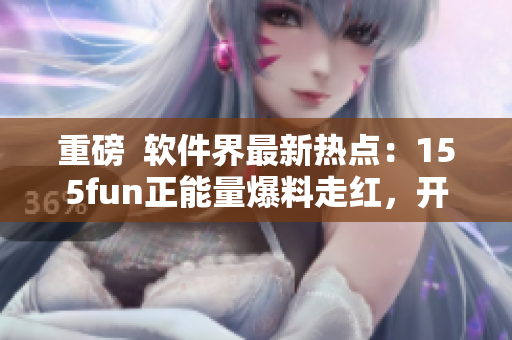 重磅  软件界最新热点：155fun正能量爆料走红，开发者备受关注！