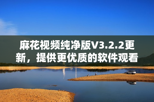 麻花视频纯净版V3.2.2更新，提供更优质的软件观看体验