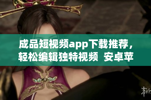 成品短视频app下载推荐，轻松编辑独特视频  安卓苹果均可