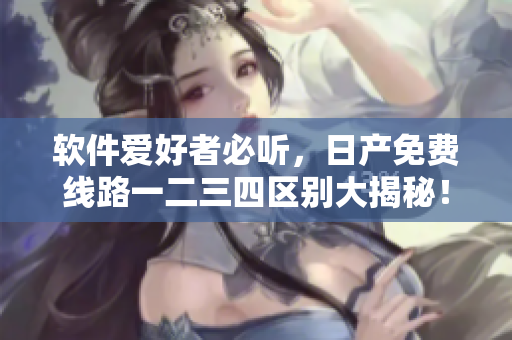 软件爱好者必听，日产免费线路一二三四区别大揭秘！