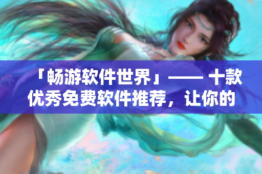 「畅游软件世界」—— 十款优秀免费软件推荐，让你的生活更便捷，办公更高效