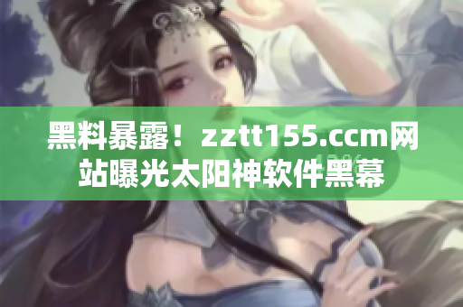 黑料暴露！zztt155.ccm网站曝光太阳神软件黑幕