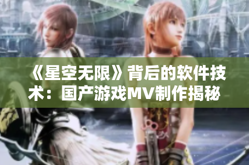 《星空无限》背后的软件技术：国产游戏MV制作揭秘！