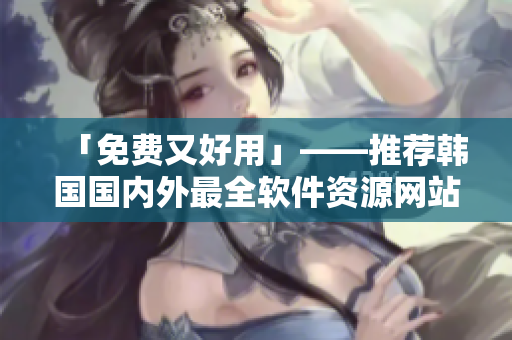 「免费又好用」——推荐韩国国内外最全软件资源网站
