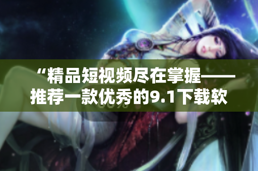 “精品短视频尽在掌握——推荐一款优秀的9.1下载软件”