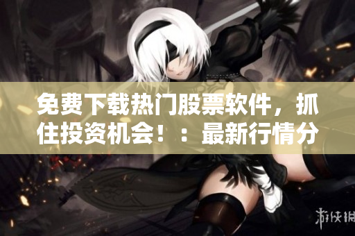 免费下载热门股票软件，抓住投资机会！：最新行情分析、交易策略一网打尽