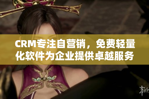 CRM专注自营销，免费轻量化软件为企业提供卓越服务
